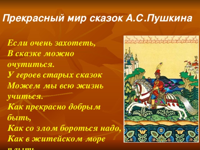 Прекрасный мир сказок А.С.Пушкина Если очень захотеть, В сказке можно очутиться. У героев старых сказок Можем мы всю жизнь учиться. Как прекрасно добрым быть, Как со злом бороться надо, Как в житейском море плыть, Чтоб в конце ждала награда..