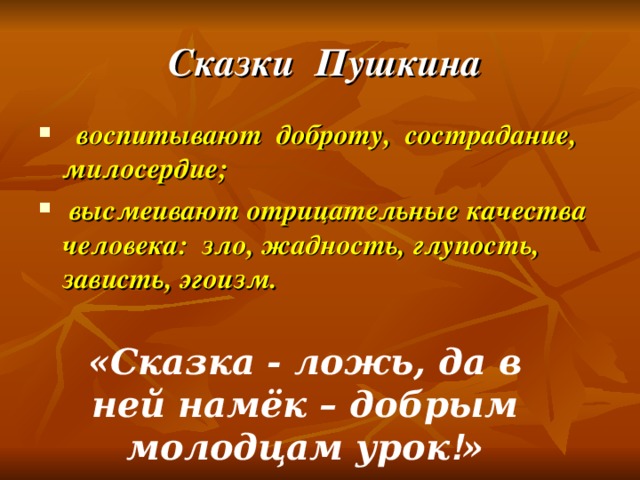   Сказки  Пушкина    воспитывают  доброту,  сострадание, милосердие;  высмеивают отрицательные качества человека:  зло, жадность, глупость, зависть, эгоизм.  «Сказка - ложь, да в ней намёк – добрым молодцам урок ! »