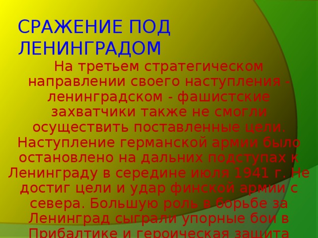 СРАЖЕНИЕ ПОД ЛЕНИНГРАДОМ На третьем стратегическом направлении своего наступления - ленинградском - фашистские захватчики также не смогли осуществить поставленные цели. Наступление германской армии было остановлено на дальних подступах к Ленинграду в середине июля 1941 г. Не достиг цели и удар финской армии с севера. Большую роль в борьбе за Ленинград сыграли упорные бои в Прибалтике и героическая защита полуострова Ханко.