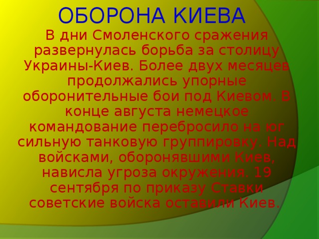 ОБОРОНА КИЕВА  В дни Смоленского сражения развернулась борьба за столицу Украины-Киев. Более двух месяцев продолжались упорные оборонительные бои под Киевом. В конце августа немецкое командование перебросило на юг сильную танковую группировку. Над войсками, оборонявшими Киев, нависла угроза окружения. 19 сентября по приказу Ставки советские войска оставили Киев.