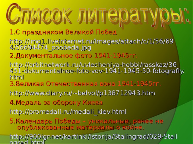 1.С праздником Великой Побед http://img1.liveinternet.ru/images/attach/c/1/56/694/56694474_poobeda.jpg 2.Документальное фото 1941-1945гг. http://orbitnetwork.ru/uvlecheniya-hobbi/rasskaz/36451-dokumentalnoe-foto-vov-1941-1945-50-fotografiy.html 3.Великая Отечественная вона 1941-1945гг. http://www.diary.ru/~belvol/p138712943.htm 4.Медаль за оборону Киева http://promedali.ru/medali_kiev.html 5.Календарь Победы – уникальные, ранее не опубликованные материалы о войне. http://900igr.net/kartinki/istorija/Stalingrad/029-Stalingrad.html