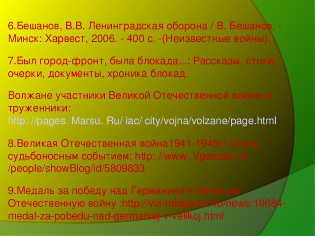 6.Бешанов, В.В. Ленинградская оборона / В. Бешанов. - Минск: Харвест, 2006. - 400 с. -(Неизвестные войны). 7.Был город-фронт, была блокада...: Рассказы, стихи, очерки, документы, хроника блокад. Волжане участники Великой Отечественной войны и труженники: http: //pages. Marsu. Ru/ iac/ city/vojna/volzane/page.html 8.Великая Отечественная война1941-1945гг.стала судьбоносным событием: http: //www. Vgorode. ru /people/showBlog/id/5809833 9.Медаль за победу над Германией в Великую Отечественную войну :http://via-midgard.info/news/10684-medal-za-pobedu-nad-germaniej-v-velikoj.html