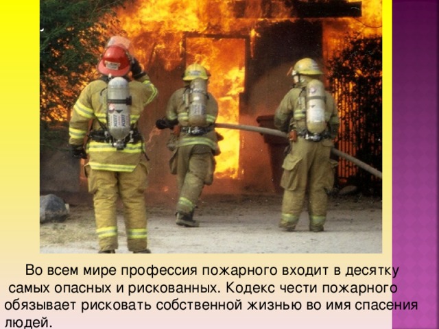 Во всем мире профессия пожарного входит в десятку  самых опасных и рискованных. Кодекс чести пожарного обязывает рисковать собственной жизнью во имя спасения людей.