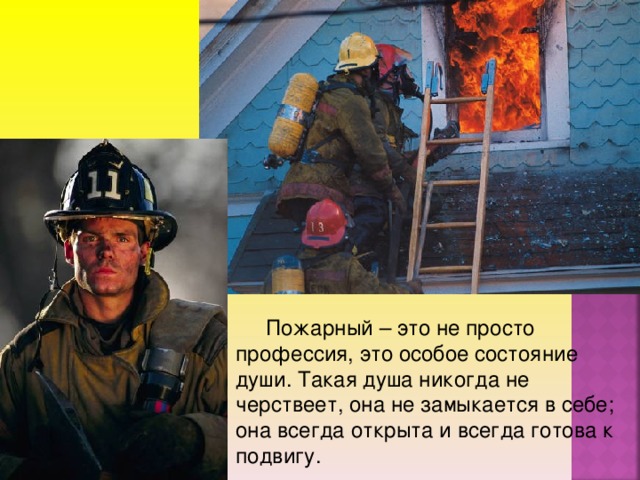 Пожарный – это не просто профессия, это особое состояние души. Такая душа никогда не черствеет, она не замыкается в себе; она всегда открыта и всегда готова к подвигу.