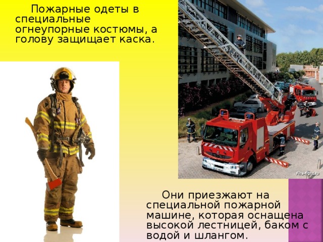 Пожарные одеты в специальные огнеупорные костюмы, а голову защищает каска .  Они приезжают на специальной пожарной машине, которая оснащена высокой лестницей, баком с водой и шлангом.