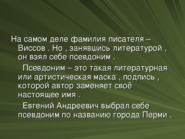 На самом деле фамилия писателя – Виссов . Но , занявшись литературой , он взял себе псевдоним .  Псевдоним – это такая литературная или артистическая маска , подпись , которой автор заменяет своё настоящее имя .  Евгений Андреевич выбрал себе псевдоним по названию города Перми .