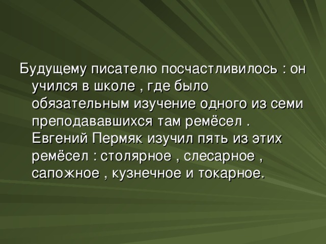 Будущему писателю посчастливилось : он учился в школе , где было обязательным изучение одного из семи преподававшихся там ремёсел . Евгений Пермяк изучил пять из этих ремёсел : столярное , слесарное , сапожное , кузнечное и токарное.