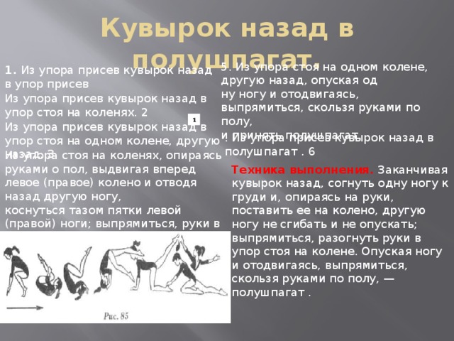 Кувырок назад в полушпагат. 5. Из упора стоя на одном колене, другую назад, опуская од­  ну ногу и отодвигаясь, выпрямиться, скользя руками по полу,  и принять полушпагат. 1.  Из упора присев кувырок назад в упор присев Из упора присев кувырок назад в упор стоя на коленях. 2 1 Из упора присев кувырок назад в упор стоя на одном колене, другую назад. 3 . Из упора присев кувырок назад в полушпагат . 6 Из упора стоя на коленях, опираясь ру­ками о пол, выдвигая вперед левое (правое) колено и отводя назад другую ногу, коснуться тазом пятки левой (правой) ноги; выпрямиться, руки в сто­роны, смотреть вперед . 4 Техника выполнения.   Заканчивая кувырок назад, согнуть од­ну ногу к груди и, опираясь на руки, поставить ее на колено, другую ногу не сгибать и не опускать; выпрямиться, разогнуть руки в упор стоя на колене. Опуская ногу и отодвигаясь, выпря­миться, скользя руками по полу, — полушпагат .