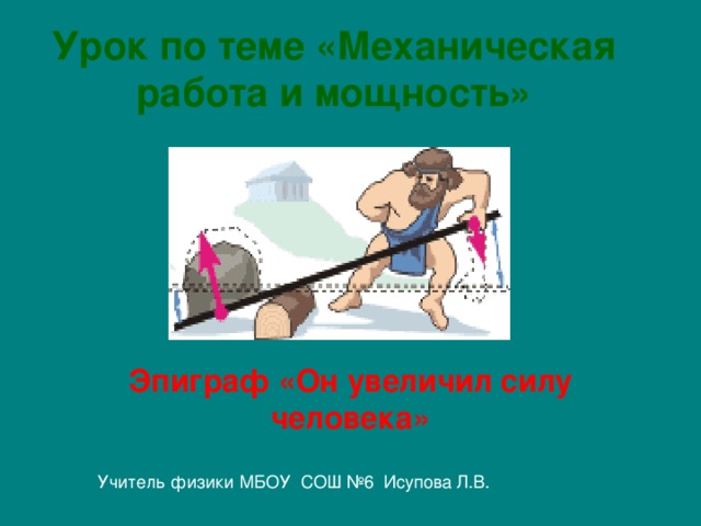 Урок по теме «Механическая работа и мощность»   Эпиграф «Он увеличил силу человека»  Учитель физики МБОУ СОШ №6 Исупова Л.В.