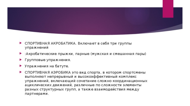 СПОРТИВНАЯ АКРОБАТИКА. Включает в себя три группы упражнений :Акробатические прыжки, парные (мужская и смешанная пары) Групповые упражнения. Упражнения на батуте. СПОРТИВНАЯ АЭРОБИКА это вид спорта, в котором спортсмены выполняют непрерывный и высокоэффективный комплекс упражнений, включающий сочетание сложно координационных ациклических движений, различные по сложности элементы разных структурных групп, а также взаимодействия между партнерами.