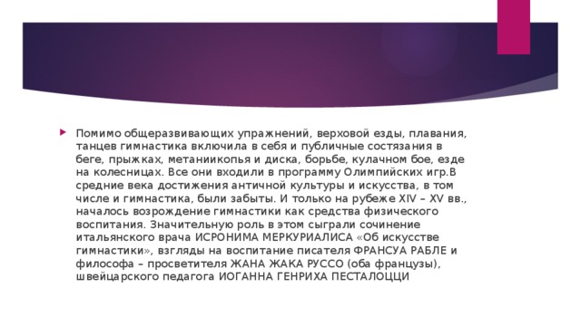 Помимо общеразвивающих упражнений, верховой езды, плавания, танцев гимнастика включила в себя и публичные состязания в беге, прыжках, метаниикопья и диска, борьбе, кулачном бое, езде на колесницах. Все они входили в программу Олимпийских игр.В средние века достижения античной культуры и искусства, в том числе и гимнастика, были забыты. И только на рубеже XIV – XV вв., началось возрождение гимнастики как средства физического воспитания. Значительную роль в этом сыграли сочинение итальянского врача ИСРОНИМА МЕРКУРИАЛИСА «Об искусстве гимнастики», взгляды на воспитание писателя ФРАНСУА РАБЛЕ и философа – просветителя ЖАНА ЖАКА РУССО (оба французы), швейцарского педагога ИОГАННА ГЕНРИХА ПЕСТАЛОЦЦИ