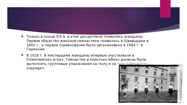 Только в конце XIX в. в этой дисциплине появились женщины. Первое общество женской гимнастики появилось в Швейцарии в 1860 г., а первое соревнование было организовано в 1884 г. в Германии. В 1928 г. В Амстердаме женщины впервые участвовали в Олимпийских играх. Гимнастки в коротких юбках должны были выполнять групповые упражнения на полу и на гимнастических снарядах.