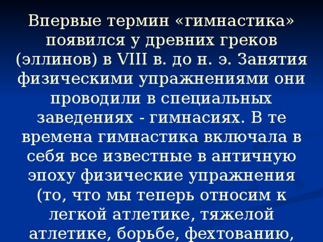 Впервые термин «гимнастика» появился у древних греков (эллинов) в VIII в. до н. э. Занятия физическими упражнениями они проводили в специальных заведениях - гимнасиях. В те времена гимнастика включала в себя все известные в античную эпоху физические упражнения (то, что мы теперь относим к легкой атлетике, тяжелой атлетике, борьбе, фехтованию, гребле), а также акробатику, игры с мячом, танцы.