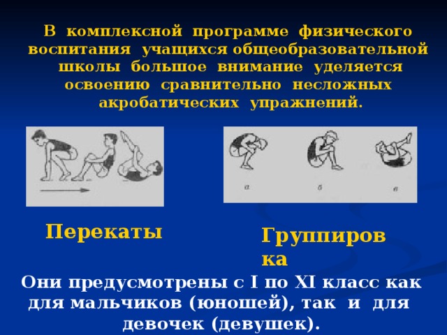 В комплексной программе физического воспитания учащихся общеобразовательной школы большое внимание уделяется освоению сравнительно несложных акробатических упражнений. Перекаты Группировка Они предусмотрены с I по XI класс как для мальчиков (юношей), так и для девочек (девушек).