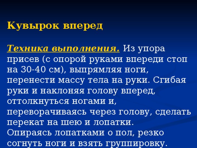 Кувырок вперед  Техника выполнения.  Из упора присев (с опорой руками впереди стоп на 30-40 см), выпрямляя ноги, перенести массу тела на руки. Сгибая руки и наклоняя голову вперед, оттолкнуться ногами и, переворачиваясь через голову, сделать перекат на шею и лопатки. Опираясь лопатками о пол, резко согнуть ноги и взять группировку. Заканчивая кувырок, принять упор присев.