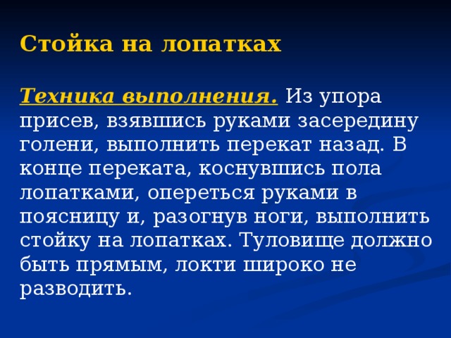 Стойка на лопатках  Техника выполнения.  Из упора присев, взявшись руками засередину голени, выполнить перекат назад. В конце переката, коснувшись пола лопатками, опереться руками в поясницу и, разогнув ноги, выполнить стойку на лопатках. Туловище должно быть прямым, локти широко не разводить.