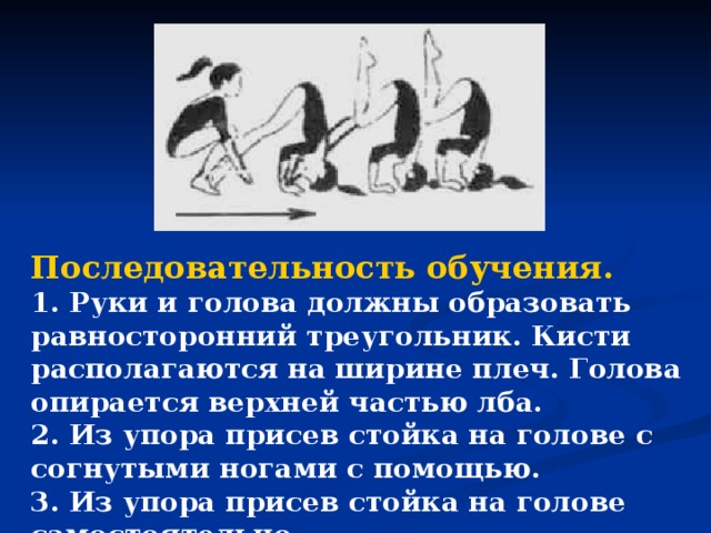 Последовательность обучения. 1. Руки и голова должны образовать равносторонний треугольник. Кисти располагаются на ширине плеч. Голова опирается верхней частью лба. 2. Из упора присев стойка на голове с согнутыми ногами с помощью. 3. Из упора присев стойка на голове самостоятельно.