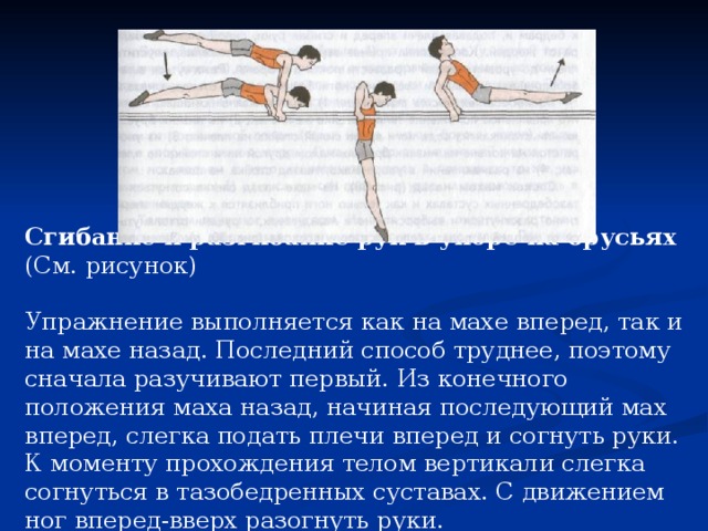 Сгибание и разгибание рук в упоре на брусьях (См. рисунок) Упражнение выполняется как на махе вперед, так и на махе назад. Последний способ труднее, поэтому сначала разучивают первый. Из конечного положения маха назад, начиная последующий мах вперед, слегка подать плечи вперед и согнуть руки. К моменту прохождения телом вертикали слегка согнуться в тазобедренных суставах. С движением ног вперед-вверх разогнуть руки.