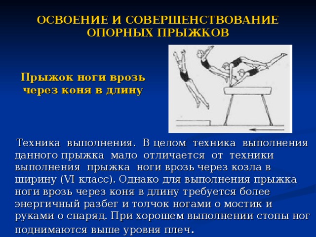 ОСВОЕНИЕ И СОВЕРШЕНСТВОВАНИЕ ОПОРНЫХ ПРЫЖКОВ Прыжок ноги врозь через коня в длину  Техника выполнения. В целом техника выполнения данного прыжка мало отличается от техники выполнения прыжка ноги врозь через козла в ширину (VI класс). Однако для выполнения прыжка ноги врозь через коня в длину требуется более энергичный разбег и толчок ногами о мостик и руками о снаряд. При хорошем выполнении стопы ног поднимаются выше уровня плеч .