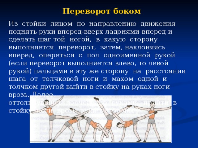 Переворот боком Из стойки лицом по направлению движения поднять руки вперед-вверх ладонями вперед и сделать шаг той ногой, в какую сторону выполняется переворот, затем, наклоняясь вперед, опереться о пол одноименной рукой (если переворот выполняется влево, то левой рукой) пальцами в эту же сторону на расстоянии шага от толчковой ноги и махом одной и толчком другой выйти в стойку на руках ноги врозь. Далее, оттолкнувшись поочередно руками, прийти в стойку ноги врозь, руки в стороны