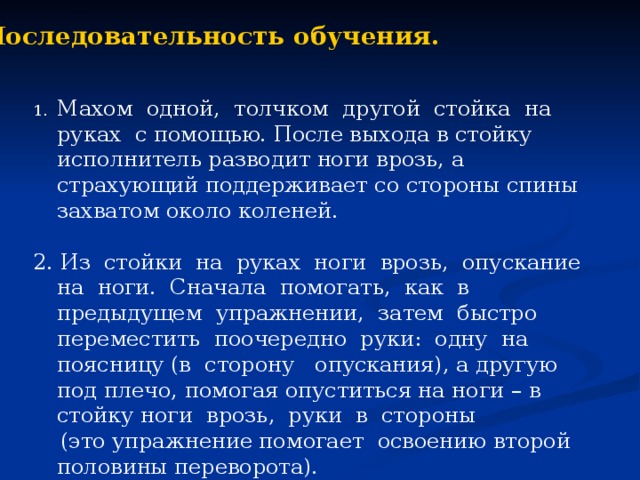 Последовательность обучения. Махом одной, толчком другой стойка на руках с помощью. После выхода в стойку исполнитель разводит ноги врозь, а страхующий поддерживает со стороны спины захватом около коленей. 2. Из стойки на руках ноги врозь, опускание на ноги. Сначала помогать, как в предыдущем упражнении, затем быстро переместить поочередно руки: одну на поясницу (в сторону опускания), а другую под плечо, помогая опуститься на ноги – в стойку ноги врозь, руки в стороны  (это упражнение помогает освоению второй половины переворота).