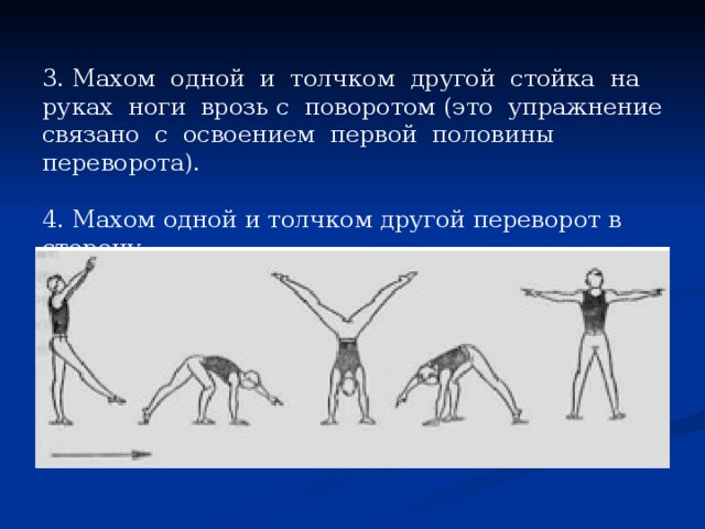 3. Махом одной и толчком другой стойка на руках ноги врозь с поворотом (это упражнение связано с освоением первой половины переворота). 4. Махом одной и толчком другой переворот в сторону.