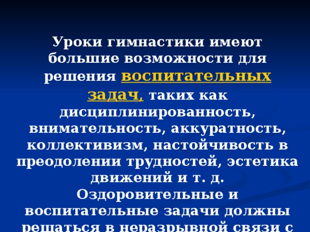 Уроки гимнастики имеют большие возможности для решения  воспитательных задач ,  таких как дисциплинированность, внимательность, аккуратность, коллективизм, настойчивость в преодолении трудностей, эстетика движений и т. д. Оздоровительные и воспитательные задачи должны решаться в неразрывной связи с образовательными.