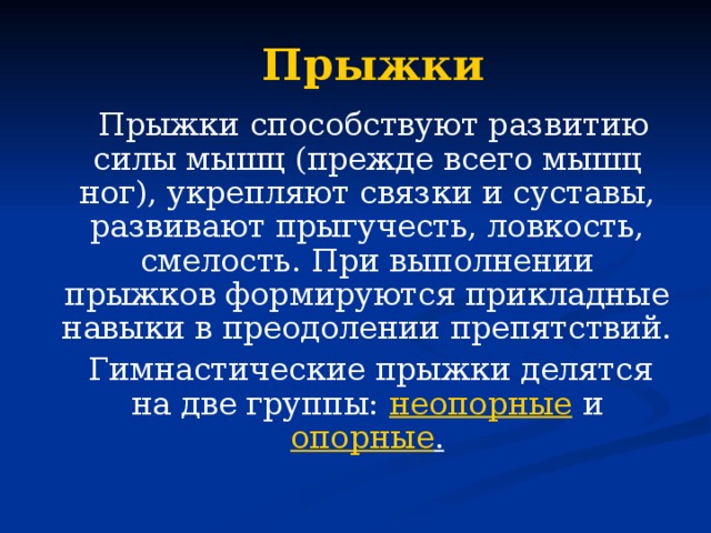 Прыжки  Прыжки способствуют развитию силы мышц (прежде всего мышц ног), укрепляют связки и суставы, развивают прыгучесть, ловкость, смелость. При выполнении прыжков формируются прикладные навыки в преодолении препятствий.  Гимнастические прыжки делятся на две группы: неопорные и опорные .