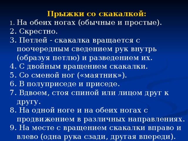 Прыжки со скакалкой: На обеих ногах (обычные и простые). 2. Скрестно. 3. Петлей - скакалка вращается с поочередным сведением рук внутрь (образуя петлю) и разведением их. 4. С двойным вращением скакалки. 5. Со сменой ног («маятник»). 6. В полуприседе и приседе. 7. Вдвоем, стоя спиной или лицом друг к другу. 8. На одной ноге и на обеих ногах с продвижением в различных направлениях. 9. На месте с вращением скакалки вправо и влево (одна рука сзади, другая впереди). 10. Бег на месте с высоким подниманием бедра