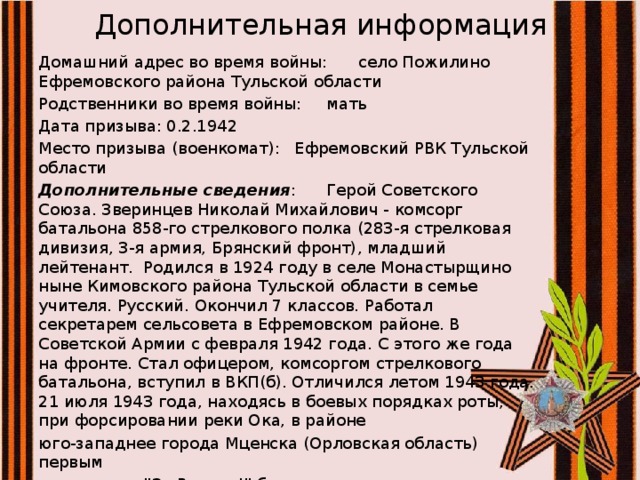 Дополнительная информация   Домашний адрес во время войны:  село Пожилино Ефремовского района Тульской области Родственники во время войны:  мать Дата призыва:  0.2.1942 Место призыва (военкомат):  Ефремовский РВК Тульской области Дополнительные сведения :  Герой Советского Союза. Зверинцев Николай Михайлович - комсорг батальона 858-го стрелкового полка (283-я стрелковая дивизия, 3-я армия, Брянский фронт), младший лейтенант. Родился в 1924 году в селе Монастырщино ныне Кимовского района Тульской области в семье учителя. Русский. Окончил 7 классов. Работал секретарем сельсовета в Ефремовском районе. В Советской Армии с февраля 1942 года. С этого же года на фронте. Стал офицером, комсоргом стрелкового батальона, вступил в ВКП(б). Отличился летом 1943 года. 21 июля 1943 года, находясь в боевых порядках роты, при форсировании реки Ока, в районе юго-западнее города Мценска (Орловская область) первым с возгласом 