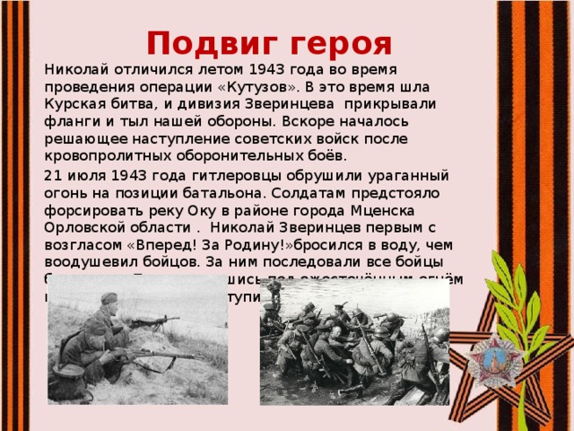 Подвиг героя Николай отличился летом 1943 года во время проведения операции «Кутузов». В это время шла Курская битва, и дивизия Зверинцева прикрывали фланги и тыл нашей обороны. Вскоре началось решающее наступление советских войск после кровопролитных оборонительных боёв. 21 июля 1943 года гитлеровцы обрушили ураганный огонь на позиции батальона. Солдатам предстояло форсировать реку Оку в районе города Мценска Орловской области . Николай Зверинцев первым с возгласом «Вперед! За Родину!»бросился в воду, чем воодушевил бойцов. За ним последовали все бойцы батальона. Переправившись под ожесточённым огнём на другой берег, они вступили в схватку с врагом