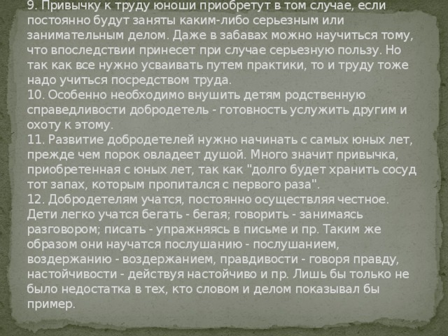 9. Привычку к труду юноши приобретут в том случае, если постоянно будут заняты каким-либо серьезным или занимательным делом. Даже в забавах можно научиться тому, что впоследствии принесет при случае серьезную пользу. Но так как все нужно усваивать путем практики, то и труду тоже надо учиться посредством труда.  10. Особенно необходимо внушить детям родственную справедливости добродетель - готовность услужить другим и охоту к этому.  11. Развитие добродетелей нужно начинать с самых юных лет, прежде чем порок овладеет душой. Много значит привычка, приобретенная с юных лет, так как 