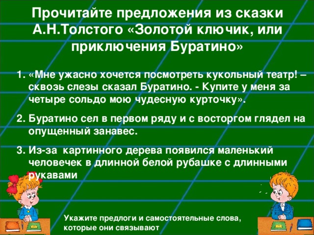 Прочитайте предложения из сказки А.Н.Толстого «Золотой ключик, или приключения Буратино» «Мне ужасно хочется посмотреть кукольный театр! – сквозь слезы сказал Буратино. - Купите у меня за четыре сольдо мою чудесную курточку». Буратино сел в первом ряду и с восторгом глядел на опущенный занавес. Из-за картинного дерева появился маленький человечек в длинной белой рубашке с длинными рукавами Укажите предлоги и самостоятельные слова, которые они связывают