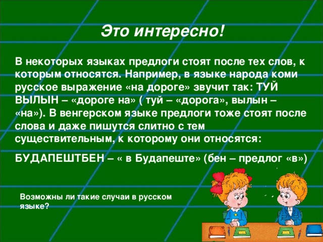 Это интересно! В некоторых языках предлоги стоят после тех слов, к которым относятся. Например, в языке народа коми русское выражение «на дороге» звучит так: ТУЙ ВЫЛЫН – «дороге на» ( туй – «дорога», вылын – «на»). В венгерском языке предлоги тоже стоят после слова и даже пишутся слитно с тем существительным, к которому они относятся: БУДАПЕШТБЕН – « в Будапеште» (бен – предлог «в») Возможны ли такие случаи в русском языке?