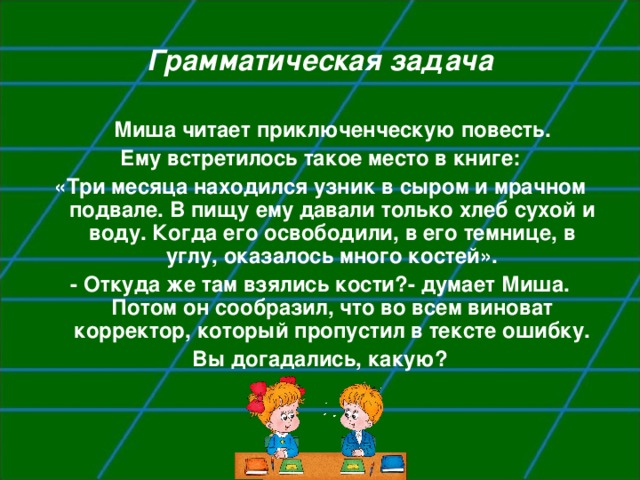 Грамматическая задача  Миша читает приключенческую повесть. Ему встретилось такое место в книге: «Три месяца находился узник в сыром и мрачном подвале. В пищу ему давали только хлеб сухой и воду. Когда его освободили, в его темнице, в углу, оказалось много костей». - Откуда же там взялись кости?- думает Миша. Потом он сообразил, что во всем виноват корректор, который пропустил в тексте ошибку. Вы догадались, какую?