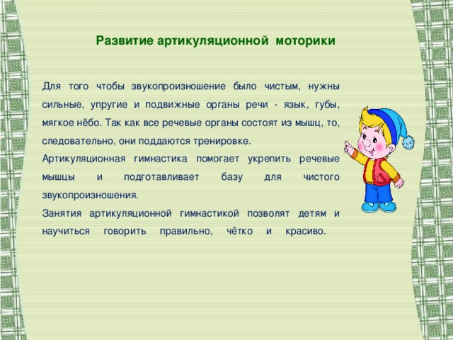 Развитие артикуляционной моторики Для того чтобы звукопроизношение было чистым, нужны сильные, упругие и подвижные органы речи - язык, губы, мягкое нёбо. Так как все речевые органы состоят из мышц, то, следовательно, они поддаются тренировке. Артикуляционная гимнастика помогает укрепить речевые мышцы и подготавливает базу для чистого звукопроизношения. Занятия артикуляционной гимнастикой позволят детям и научиться говорить правильно, чётко и красиво.