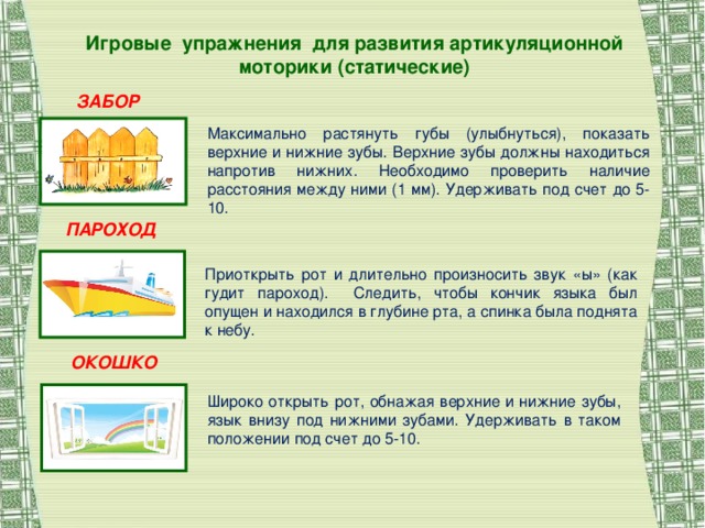 Игровые упражнения для развития артикуляционной моторики (статические) ЗАБОР Максимально растянуть губы (улыбнуться), показать верхние и нижние зубы. Верхние зубы должны находиться напротив нижних. Необходимо проверить наличие расстояния между ними (1 мм). Удерживать под счет до 5-10. ПАРОХОД Приоткрыть рот и длительно произносить звук «ы» (как гудит пароход). Следить, чтобы кончик языка был опущен и находился в глубине рта, а спинка была поднята к небу. ОКОШКО Широко открыть рот, обнажая верхние и нижние зубы, язык внизу под нижними зубами. Удерживать в таком положении под счет до 5-10.