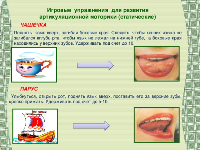 Игровые упражнения для развития артикуляционной моторики (статические) ЧАШЕЧКА Поднять язык вверх, загибая боковые края. Следить, чтобы кончик языка не загибался вглубь рта, чтобы язык не лежал на нижней губе, а боковые края находились у верхних зубов. Удерживать под счет до 10. ПАРУС  Улыбнуться, открыть рот, поднять язык вверх, поставить его за верхние зубы, крепко прижать. Удерживать под счет до 5-10.
