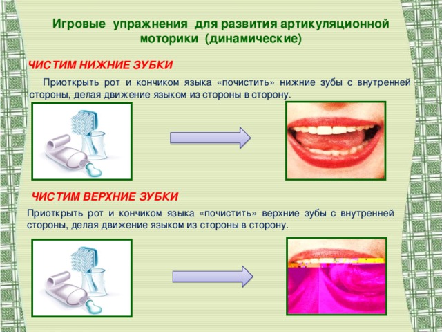 Игровые упражнения для развития артикуляционной моторики (динамические) ЧИСТИМ НИЖНИЕ ЗУБКИ  Приоткрыть рот и кончиком языка «почистить» нижние зубы с внутренней стороны, делая движение языком из стороны в сторону. ЧИСТИМ ВЕРХНИЕ ЗУБКИ Приоткрыть рот и кончиком языка «почистить» верхние зубы с внутренней стороны, делая движение языком из стороны в сторону.