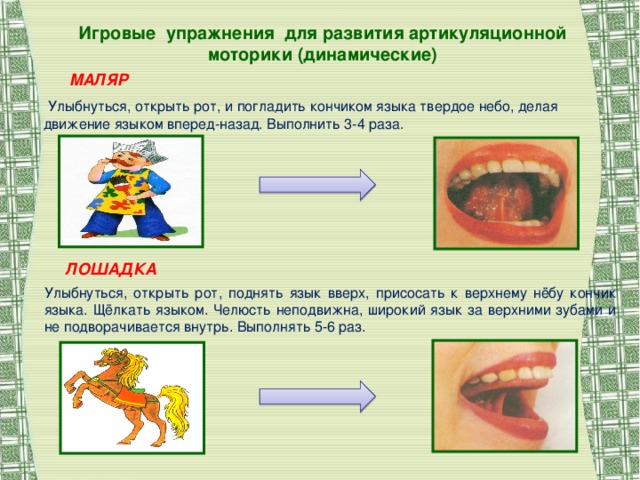 Игровые упражнения для развития артикуляционной моторики (динамические) МАЛЯР  Улыбнуться, открыть рот, и погладить кончиком языка твердое небо, делая движение языком вперед-назад. Выполнить 3-4 раза. ЛОШАДКА Улыбнуться, открыть рот, поднять язык вверх, присосать к верхнему нёбу кончик языка. Щёлкать языком. Челюсть неподвижна, широкий язык за верхними зубами и не подворачивается внутрь. Выполнять 5-6 раз.