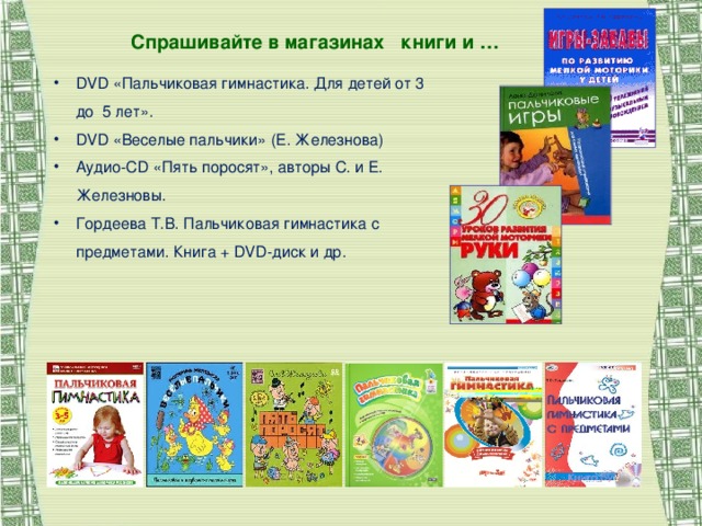 Спрашивайте в магазинах книги и … DVD «Пальчиковая гимнастика. Для детей от 3 до 5 лет». DVD «Веселые пальчики» (Е. Железнова) Аудио- CD  «Пять поросят», авторы С. и Е. Железновы. Гордеева Т.В. Пальчиковая гимнастика с предметами. Книга + DVD-диск и др.