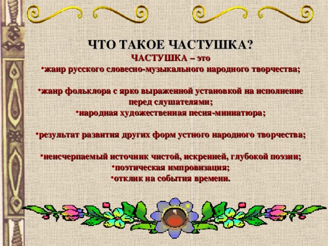 ЧТО ТАКОЕ ЧАСТУШКА? ЧАСТУШКА – это жанр русского словесно-музыкального народного творчества; жанр фольклора с ярко выраженной установкой на исполнение перед слушателями; народная художественная песня-миниатюра; результат развития других форм устного народного творчества; неисчерпаемый источник чистой, искренней, глубокой поэзии; поэтическая импровизация; отклик на события времени.