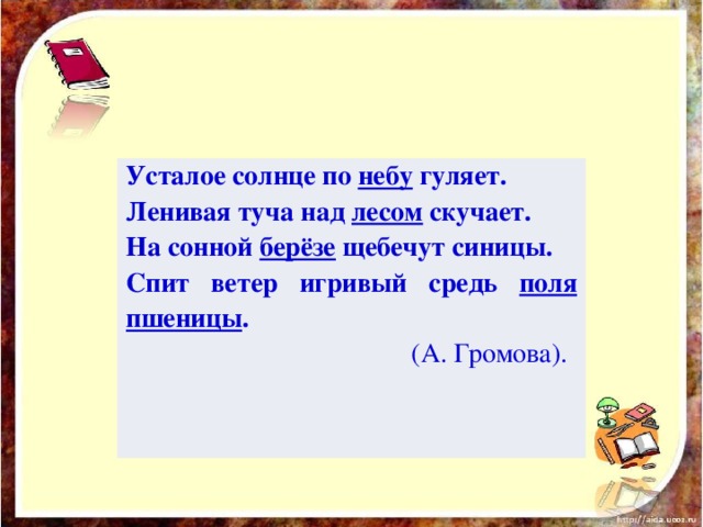 Усталое солнце по небу гуляет. Ленивая туча над лесом скучает. На сонной берёзе щебечут синицы. Спит ветер игривый средь поля пшеницы .  (А. Громова).