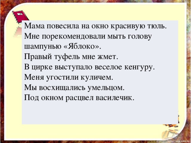 Мама повесила на окно красивую тюль. Мне порекомендовали мыть голову шампунью «Яблоко». Правый туфель мне жмет. В цирке выступало веселое кенгуру. Меня угостили куличем. Мы восхищались умельцом. Под окном расцвел василечик.