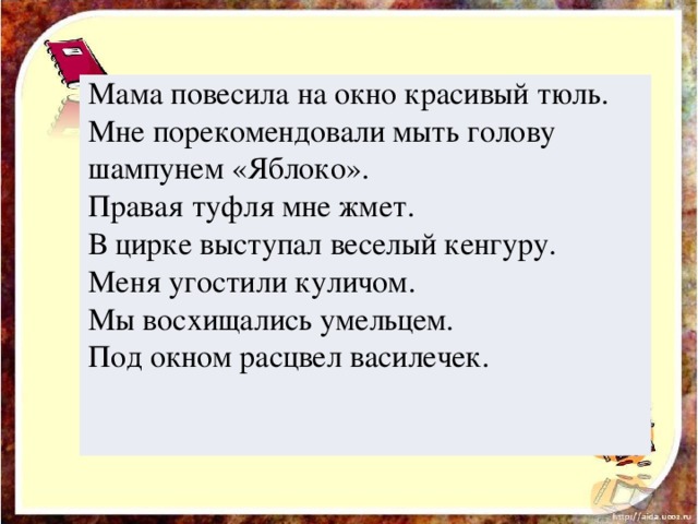 Мама повесила на окно красивый тюль. Мне порекомендовали мыть голову шампунем «Яблоко». Правая туфля мне жмет. В цирке выступал веселый кенгуру. Меня угостили куличом. Мы восхищались умельцем. Под окном расцвел василечек.