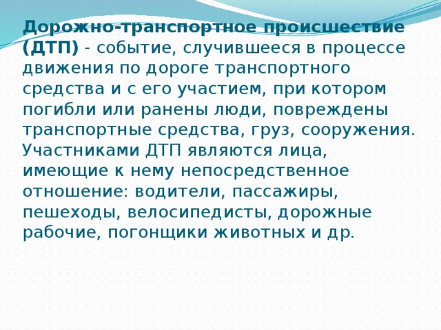 Дорожно-транспортное происшествие (ДТП)  - событие, случившееся в процессе движения по дороге транспортного средства и с его участием, при котором погибли или ранены люди, повреждены транспортные средства, груз, сооружения.  Участниками ДТП являются лица, имеющие к нему непосредственное отношение: водители, пассажиры, пешеходы, велосипедисты, дорожные рабочие, погонщики животных и др.