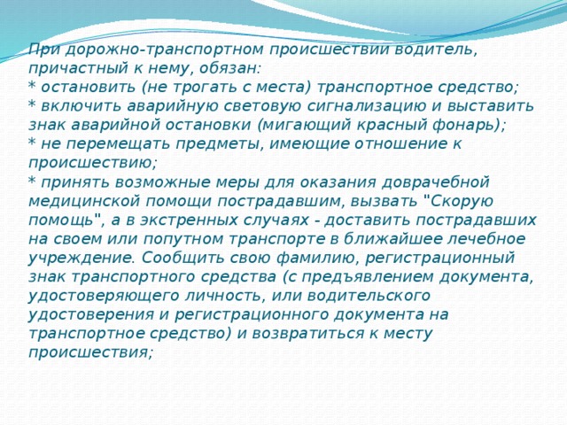 При дорожно-транспортном происшествии водитель, причастный к нему, обязан:  * остановить (не трогать с места) транспортное средство;  * включить аварийную световую сигнализацию и выставить знак аварийной остановки (мигающий красный фонарь);  * не перемещать предметы, имеющие отношение к происшествию;  * принять возможные меры для оказания доврачебной медицинской помощи пострадавшим, вызвать 