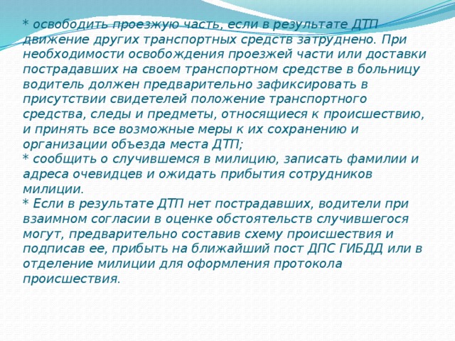 * освободить проезжую часть, если в результате ДТП движение других транспортных средств затруднено. При необходимости освобождения проезжей части или доставки пострадавших на своем транспортном средстве в больницу водитель должен предварительно зафиксировать в присутствии свидетелей положение транспортного средства, следы и предметы, относящиеся к происшествию, и принять все возможные меры к их сохранению и организации объезда места ДТП;  * сообщить о случившемся в милицию, записать фамилии и адреса очевидцев и ожидать прибытия сотрудников милиции.  * Если в результате ДТП нет пострадавших, водители при взаимном согласии в оценке обстоятельств случившегося могут, предварительно составив схему происшествия и подписав ее, прибыть на ближайший пост ДПС ГИБДД или в отделение милиции для оформления протокола происшествия.