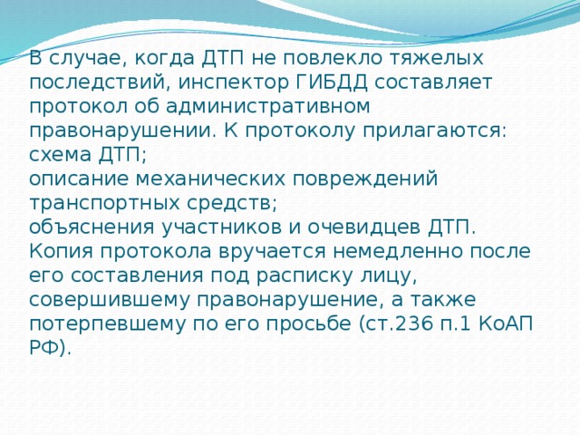 В случае, когда ДТП не повлекло тяжелых последствий, инспектор ГИБДД составляет протокол об административном правонарушении. К протоколу прилагаются:  схема ДТП;  описание механических повреждений транспортных средств;  объяснения участников и очевидцев ДТП.  Копия протокола вручается немедленно после его составления под расписку лицу, совершившему правонарушение, а также потерпевшему по его просьбе (ст.236 п.1 КоАП РФ).