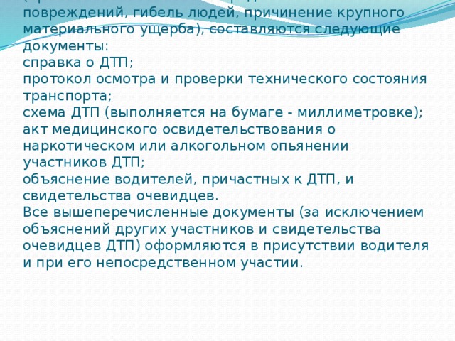 При ДТП, повлекшем тяжелые* последствия (причинение тяжелых или средней тяжести телесных повреждений, гибель людей, причинение крупного материального ущерба), составляются следующие документы:  справка о ДТП;  протокол осмотра и проверки технического состояния транспорта;  схема ДТП (выполняется на бумаге - миллиметровке);  акт медицинского освидетельствования о наркотическом или алкогольном опьянении участников ДТП;  объяснение водителей, причастных к ДТП, и свидетельства очевидцев.  Все вышеперечисленные документы (за исключением объяснений других участников и свидетельства очевидцев ДТП) оформляются в присутствии водителя и при его непосредственном участии.